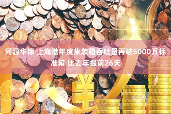 河源华锋 上海港年度集装箱吞吐量再破5000万标准箱 比去年提前26天