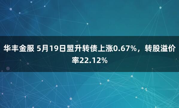华丰金服 5月19日盟升转债上涨0.67%，转股溢价率22.12%