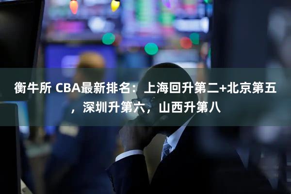 衡牛所 CBA最新排名：上海回升第二+北京第五，深圳升第六，山西升第八