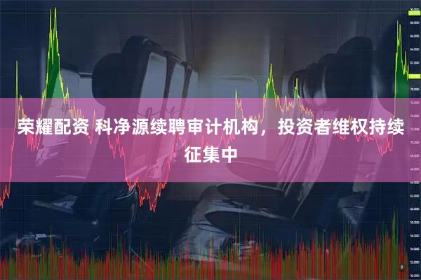 荣耀配资 科净源续聘审计机构,投资者维权持续征集中
