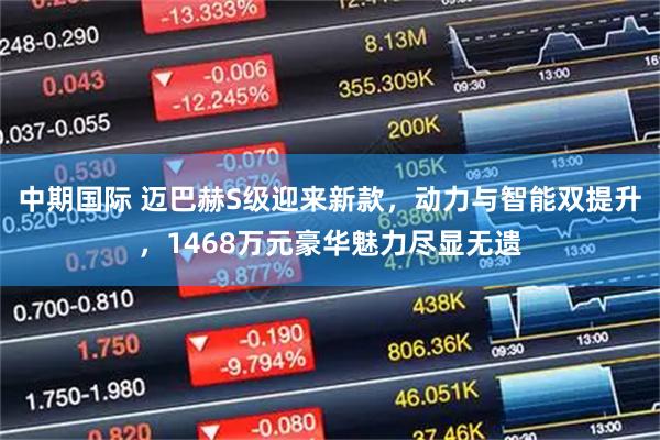 中期国际 迈巴赫S级迎来新款,动力与智能双提升,1468万元豪华魅力尽显无遗