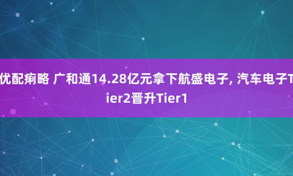 优配痢略 广和通14.28亿元拿下航盛电子, 汽车电子Tier2晋升Tier1